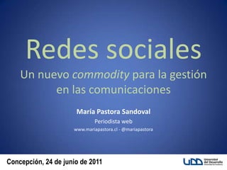 Redes sociales Un nuevo commodity para la gestión en las comunicaciones María Pastora Sandoval Periodista web www.mariapastora.cl - @mariapastora 