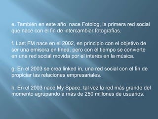 e. También en este año  nace Fotolog, la primera red social que nace con el fin de intercambiar fotografías.f. Last FM nace en el 2002, en principio con el objetivo de ser una emisora en línea, pero con el tiempo se convierte en una red social movida por el interés en la música.g. En el 2003 se crea linked in, una red social con el fin de propiciar las relaciones empresariales.h. En el 2003 nace My Space, tal vez la red más grande del momento agrupando a más de 250 millones de usuarios.