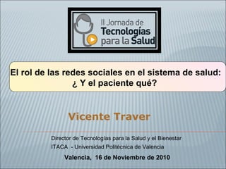 El rol de las redes sociales en el sistema de salud:
¿ Y el paciente qué?
Vicente Traver
Valencia, 16 de Noviembre de 2010
Director de Tecnologías para la Salud y el Bienestar
ITACA - Universidad Politécnica de Valencia
 