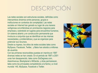DESCRIPCIÓN 
Las redes sociales son estructuras sociales, definidas como 
intercambios dinámico entre personas, grupos e 
instituciones en contextos de complejidad. Las redes 
sociales en Internet han ganado su lugar de una manera 
vertiginosa convirtiéndose en promisorios negocios para 
empresas y sobretodo en lugares para encuentros humanos. 
Un sistema abierto y en construcción permanente que 
involucra a conjuntos que se identifican en las mismas 
necesidades y problemáticas y que se organizan para 
potenciar sus recursos. 
Desde su ingreso, los sitios de redes sociales tales como 
MySpace, Facebook, Twitter, y Bebo han atraído a millones 
de usuarios. 
Con las primeras reconocibles puestas en marcha en 1997 
diversas redes se han creado. En el periodo de 1997 a 2001 
unas han desaparecido, tales como SixDegrees.com, 
AsianAvenue, Blackplanet o MiGente, y otras permanecen, 
tales como los principales competidores a la fecha y a nivel 
mundial Hi5, MySpace, Facebook o Twitter. 
 
