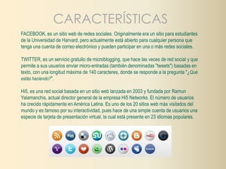 CARACTERÍSTICAS 
FACEBOOK, es un sitio web de redes sociales. Originalmente era un sitio para estudiantes 
de la Universidad de Harvard, pero actualmente está abierto para cualquier persona que 
tenga una cuenta de correo electrónico y pueden participar en una o más redes sociales. 
TWITTER, es un servicio gratuito de microblogging, que hace las veces de red social y que 
permite a sus usuarios enviar micro-entradas (también denominadas "tweets") basadas en 
texto, con una longitud máxima de 140 caracteres, donde se responde a la pregunta "¿Qué 
estás haciendo?". 
Hi5, es una red social basada en un sitio web lanzada en 2003 y fundada por Ramun 
Yalamanchis, actual director general de la empresa Hi5 Networks. El número de usuarios 
ha crecido rápidamente en América Latina. Es uno de los 20 sitios web más visitados del 
mundo y es famoso por su interactividad, pues hace de una simple cuenta de usuarios una 
especie de tarjeta de presentación virtual, la cual está presente en 23 idiomas populares. 
 