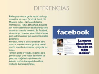 DIFERENCIAS 
Redes para conocer gente, hablar con los ya 
conocidos, etc. como Facebook, tuenti, hi5, 
Myspace, twitter… No tienen todas los 
mismos usos. Twitter, por ejemplo, te cuenta 
con mucho detalle lo que está haciendo cada 
usuario en cualquier momento. En Facebook, 
sin embargo, comentas sobre distintos temas, 
pero podríamos decir que con menos detalles 
personales. 
Hay otras, como el e-bay, que sirven para 
comprar y vender cosas a gente de todo el 
mundo, además de comentar y preguntar tus 
dudas. 
También existe el youtube, en donde se te 
permite colgar y ver vídeos de millones de 
personas y dejarles tu opinión escrita. 
Además puedes descargarte los vídeos 
mediante diversos programas. 
 