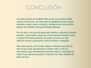 CONCLUSIÓN 
Las redes sociales son bastante útiles ya que nos permiten ampliar 
nuestro círculo social y por ende tener la posibilidad de crear nuevas 
amistades, poseer nuevos contactos y establecer lazos tanto del tipo 
afectivo como también para oportunidades laborales. 
Por otro lado, al ser parte de estas redes debemos utilizarlas de manera 
prudente y responsable, puesto que muchas personas tendrán acceso 
a nuestra información personal y lo pueden provocar una mala 
utilización de esta, perjudicando nuestra identidad e integridad. 
Ante estas razones, solo se debe realizar un llamado a ser parte de 
este mundo virtual, aprovechando al máximo cada una de sus 
herramientas, pero enfrentándolas de forma madura y consciente del 
riesgo al que estamos expuestos, si hacemos una mala utilización de 
estos servicios. 
 