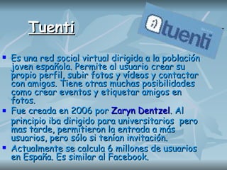 Tuenti Es una red social virtual dirigida a la población joven española. Permite al usuario crear su propio perfil, subir fotos y vídeos y contactar con amigos. Tiene otras muchas posibilidades como crear eventos y etiquetar amigos en fotos.  Fue creada en 2006 por   Zaryn Dentzel . Al principio iba dirigido para universitarios  pero mas tarde, permitieron la entrada a más usuarios, pero sólo si tenían invitación.  Actualmente se calcula 6 millones de usuarios en España. Es similar al Facebook. 