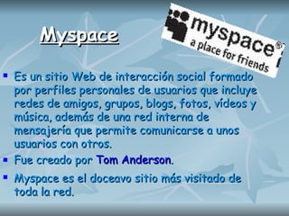 Myspace Es un sitio Web de interacción social formado por perfiles personales de usuarios que incluye redes de amigos, grupos, blogs, fotos, vídeos y música, además de una red interna de mensajería que permite comunicarse a unos usuarios con otros. Fue creado por   Tom Anderson .   Myspace es el doceavo sitio más visitado de toda la red. 