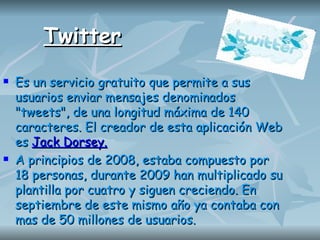 Twitter Es un servicio gratuito que permite a sus usuarios enviar mensajes denominados "tweets", de una longitud máxima de 140 caracteres. El creador de esta aplicación Web es  Jack Dorsey. A principios de 2008, estaba compuesto por 18 personas, durante 2009 han multiplicado su plantilla por cuatro y siguen creciendo. En septiembre de este mismo año ya contaba con mas de 50 millones de usuarios.  
