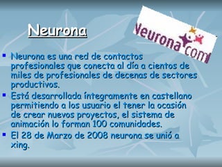 Neurona Neurona es una red de contactos profesionales que conecta al día a cientos de miles de profesionales de decenas de sectores productivos.  Está desarrollada íntegramente en castellano permitiendo a los usuario el tener la ocasión de crear nuevos proyectos, el sistema de animación lo forman 100 comunidades.  El 28 de Marzo de 2008 neurona se unió a xing. 
