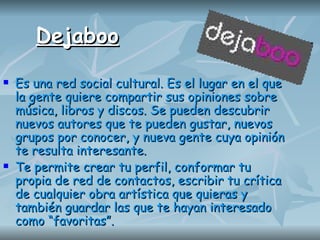 Dejaboo Es una red social cultural. Es el lugar en el que la gente quiere compartir sus opiniones sobre música, libros y discos. Se pueden descubrir nuevos autores que te pueden gustar, nuevos grupos por conocer, y nueva gente cuya opinión te resulta interesante.  Te permite crear tu perfil, conformar tu propia de red de contactos, escribir tu crítica de cualquier obra artística que quieras y también guardar las que te hayan interesado como “favoritas”.   