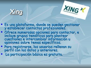 Xing Es una plataforma, donde se pueden gestionar y establecer contactos profesionales.  Ofrece numerosas opciones para contactar, e incluye grupos temáticos para plantear cuestiones e intercambiar información u opiniones sobre temas específicos.  Para registrarse, los usuarios rellenan su perfil con los datos y anteriores.  La participación básica es gratuita. 
