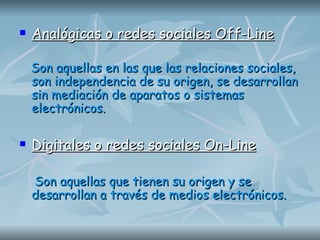Analógicas o redes sociales Off-Line Son aquellas en las que las relaciones sociales, son independencia de su origen, se desarrollan sin mediación de aparatos o sistemas electrónicos. Digitales o redes sociales On-Line Son aquellas que tienen su origen y se  desarrollan a través de medios electrónicos.   