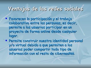 Ventajas de las redes sociales Favorecen la participación y el trabajo colaborativo entre las personas, es decir, permite a los usuarios participar en un proyecto de forma online desde cualquier lugar.  Permite construir nuestra identidad personal y/o virtual debido a que permiten a los usuarios poder compartir todo tipo de información con el resto de cibernautas .   