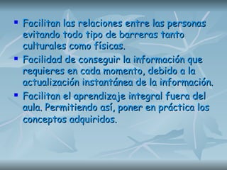 Facilitan las relaciones entre las personas evitando todo tipo de barreras tanto culturales como físicas.  Facilidad de conseguir la información que requieres en cada momento, debido a la actualización instantánea de la información.  Facilitan el aprendizaje integral fuera del aula. Permitiendo así, poner en práctica los conceptos adquiridos.   