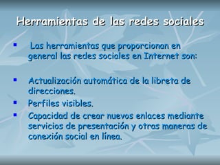 Herramientas de las redes sociales Las herramientas que proporcionan en general las redes sociales en Internet son: Actualización automática de la libreta de direcciones. Perfiles visibles.  Capacidad de crear nuevos enlaces mediante servicios de presentación y otras maneras de conexión social en línea.   