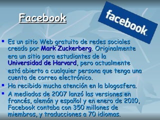 Facebook Es un sitio Web gratuito de redes sociales creado por   Mark Zuckerberg . Originalmente era un sitio para estudiantes de la   Universidad de Harvard , pero actualmente está abierto a cualquier persona que tenga una cuenta de correo electrónico.  Ha recibido mucha atención en la blogosfera. A mediados de 2007 lanzó las versiones en francés, alemán y español y en enero de 2010, Facebook contaba con 350 millones de miembros, y traducciones a 70 idiomas.  