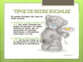 Se pueden distinguir dos tipos de
redes sociales:

   Analógicas o Redes sociales Off-
    Line: son redes formadas por
    grupos de personas con alguna
    relación en común, que se
    desarrollan sin sistemas
    electrónicos o informáticos
    conectados a la red.

    Digitales o Redes sociales On-
    Line: son las que tienen su origen y
    se desarrollan a través de medios
    electrónicos e informáticos.
 