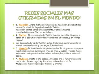    1. Facebook. Ahora mismo el reinado es de Facebook. En los últimos
    meses Facebook ha llegado al nivel de Twitter.
    Facebook es más estable técnicamente, y ofrece muchas
    características que Twitter no lo hace.
   2. Twitter. El crecimiento de Twitter ha sido increíble, llegando a
    estar en el pódium de las redes sociales más utilizadas, y en tiempo
    record.
   Los desarrolladores de Twitter, están trabajando continuamente en
    nuevas características y una mejor funcionalidad.
   3. LinkedIn.Es la red social de profesionales. Es un gran recurso para
    la publicación de un curriculum vitae en línea y buscar trabajo. Tanto
    empresas como profesionales en busca de empleo, utilizan esta red
    social.
   4. MySpace. Hasta el año pasado, MySpace era el número uno de la
    red social. Sin embargo, MySpace se está quedando atrás.
    MySpace es muy utilizada por músicos y artistas
 