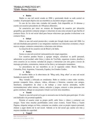 TRABAJO PRÁCTICO Nº1
TEMA: Redes Sociales

                 Badoo
        Badoo es una red social creada en 2006 y gestionado desde su sede central en
Londres. El principal objetivo de sus miembros es encontrar amigos o parejas.
        Es uno de los sitios más visitados del mundo. Está disponible en 16 idiomas y
cuenta con usuarios procedentes de 180 países diferentes.
        Se caracteriza por tener un sistema de búsqueda de usuarios por ubicación
geográfica, que permite contactar amigos o relaciones en una zona cercana lo que facilita el
contacto físico. Es la red social ideal para buscar relaciones que puedan evolucionar a un
contacto físico.
                 Orkut
        Orkut es una red social promovida y creada por Google desde enero del 2004. La
red está diseñada para permitir a sus integrantes mantener sus relaciones existentes y hacer
nuevos amigos, contactos comerciales o relaciones más íntimas.
        La mayoría de los usuarios son de Brasil y de India.
                 Sonico
        Sonico es una red social de Latinoamérica de origen argentino.
        Los usuarios pueden buscar y agregar amigos, actualizar su perfil personal,
administrar su privacidad, subir fotos y videos de YouTube, organizar eventos, desafiar a
otros usuarios en su extensa variedad de juegos e interactuar con otra gente a través de
mensajes privados, comentarios, marcas en las fotos y un mensajero instantáneo.
        La procedencia de sus miembros es en el siguiente orden: Brasil, México,
Colombia, Perú, Argentina, Venezuela, España y los Estados Unidos.
                 Bebo
        El nombre Bebo es la abreviatura de "Blog early, blog often" es una red social
fundada en enero de 2005.
        Muy visitada y enfocada en estudiantes. Bebo es similar a otras redes sociales,
permite compartir fotos, enlaces, vídeos, aficiones e historias, conectar con amigos,
familiares, compañeros de clase o de trabajo y crear nuevas amistades, recibir
recomendaciones sobre música, vídeos, artículos y juegos, conocer a otras personas con
gustos similares, dibujar en una pizarra virtual o en la de otros miembros.
                 Tuenti
        Tuenti es una red social en la que es necesaria una invitación para participar. El sitio
está dedicado a la juventud española.
        Permite al usuario crear su propio perfil, subir fotos y vídeos y contactar con
amigos. Tiene otras muchas posibilidades como crear eventos, Tuenti Sitios y Tuenti
Páginas, etiquetar amigos en fotos, comentar sus estados, crear su propio espacio personal,
chatear y jugar dentro de la red social. Además es la red social que cuenta con más y
mejores medidas de seguridad.
                 Tagged
Baez Antonela Paula.
Miércoles 02 de Mayo de 2012                                                            Página 4
 