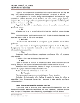 TRABAJO PRÁCTICO Nº1
TEMA: Redes Sociales

        Tagged es una red social con sede en California, fundada a mediados del 2004 por
Greg Tseng y Johann Schleier Smith, ambos graduados de la Universidad de Harvard.
        Este sitio permite a los usuarios crear y administrar perfiles, enviar mensajes, dejar
comentarios, boletines de correo, ajustes de estado, ver fotos , videos , juegos, regalos ,
etiquetas, chat y hacer amigos, además sugiere nuevas personas para los miembros a partir
de la base de intereses compartidos.
        Tagged está disponible en español y otros idiomas. Es una de las comunidades más
grandes del mundo.
                 hi5
        hi5 es una red social en la que la gran mayoría de sus miembros son de América
Latina.
        Ha perdido muchos miembros como otras redes, debido al éxito de Facebook, pero
todavía se destaca como un sitio social muy activo.
                 LinkedIn
        LinkedIn es una red orientada a los negocios y para compartir en el ámbito
profesional.
        Están representadas en ella la gran mayoría de las empresas de más de 200 países.
Indispensable para la promoción profesional y muy útil para buscar y compartir
información técnica y científica.
                 Ning
        Ning es una plataforma online para usuarios que permite crear sitios web sociales y
redes sociales.
        La palabra "Ning" es el término en chino para "paz".
                 Elgg
        Elgg es un proyecto de servicios de red social de código abierto que ofrece creación
de blogs, trabajo en red, recolección de noticias vías feeds e intercambio de archivos.
        Permite a escuelas, universidades, círculos de amigos, asociaciones de usuarios, la
creación de su propia red social completamente funcional.
        Puedes encontrar más información en su sitio web.
                 En Femenino
        Sitio web muy exitoso como su nombre indica entre el sexo femenino.
        Dedicada a la información sobre belleza, la pareja, la cocina, los niños, la
maternidad. Posee herramientas interactivas y expertos en cada sección para hacer
consultas en línea.

         Otros sitios de interés en internet donde participar
        Existen otros sitios en la red que no se consideran como redes sociales, pero son
visitados asiduamente por usuarios registrados para subir, comentar y compartir archivos
entre ellos, por lo que guardan cierta semejanza y juegan un papel social en internet.
Baez Antonela Paula.
Miércoles 02 de Mayo de 2012                                                          Página 5
 