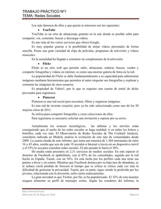 TRABAJO PRÁCTICO Nº1
TEMA: Redes Sociales

        Los más famosos de ellos y que quizás te interesen son los siguientes:
                 YouTube
        YouTube es un sitio de almacenaje gratuito en la red, donde es posible subir para
compartir, ver, comentar, buscar y descargar videos.
        Es uno más de los varios servicios que ofrece Google.
        Es muy popular gracias a la posibilidad de alojar vídeos personales de forma
sencilla. Posee una gran variedad de clips de películas, programas de televisión y vídeos
musicales.
        En la actualidad ha llegado a constituir un complemento de la televisión.
                 Flickr
        Flickr es un sitio web que permite subir, almacenar, ordenar, buscar, vender y
compartir fotografías y videos en internet, es como una enorme galería de fotos en la red.
        La popularidad de Flickr se debe fundamentalmente a su capacidad para administrar
imágenes mediante herramientas que permiten al autor etiquetar sus fotografías y explorar y
comentar las imágenes de otros usuarios.
        Es propiedad de Yahoo!, por lo que se requiere una cuenta de email de dicho
proveedor para registrarse.
                 Pinterest
        Pinterest es una red social para encontrar, filtrar y organizar imágenes.
        Es una red de reciente creación, pero ya ha sido seleccionada como uno de los 50
mejores sitios de 2011.
        Se utiliza para compartir fotografías y crear colecciones de ellas.
        Para registrarse es necesario solicitar una invitación y esperar por su envío.

        Actualmente los avances tecnológicos,           las tabletas y los móviles están
consiguiendo que el sueño de las redes sociales se haga realidad, ir en todos los bolsos y
bolsillos, cada vez más. El Observatorio de Redes Sociales de The Cocktail Analysis,
consultora radicada en Madrid, analiza la evolución de este tipo de comunidades desde
2009. La cuarta oleada de este informe, que toma una muestra de 1.304 internautas de entre
16 y 45 años, resalta que seis de cada 10 acceden a Internet a través en un dispositivo móvil
y el 55% lo usa para consultar redes sociales. El año pasado lo hacía el 30%.
        De media están presentes en 2,31 servicios de medios sociales. En este aspecto el
dominio de Facebook es apabullante, con el 85% de los consultados, seguido por la red
hecha en España, Tuenti, con un 36%. En esta lucha por los perfiles cada una tiene sus
puntos a favor y en contra. Mientras que Facebook destaca por su baja tasa de abandono, se
le achaca cierta pérdida de frescura al tiempo que se critica se critica cada vez más la
dificultad de gestionar la privacidad. Tuenti, por su parte, sigue siendo la preferida por los
jóvenes, relacionada con la diversión, sufre cierto estancamiento.
        La gran novedad es que Twitter, por fin, se ha popularizado. El 32% de esta muestra
asegura alimentar su perfil de mensajes cortos. Según los creadores del informe, la


Baez Antonela Paula.
Miércoles 02 de Mayo de 2012                                                          Página 6
 