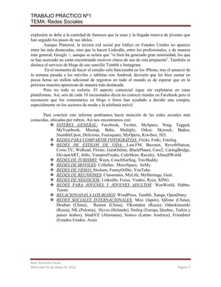 TRABAJO PRÁCTICO Nº1
TEMA: Redes Sociales

explosión se debe a la cantidad de famosos que la usan y la llegada masiva de jóvenes que
han seguido los pasos de sus ídolos.
        Aunque Pinterest, la tercera red social por tráfico en Estados Unidos no aparece
entre las más destacadas, sino que lo hacen LinkedIn, entre los profesionales, y de manera
más general, Google +, aunque se aclara que “si bien ha generado gran notoriedad, los que
se han acercado no están encontrando motivos claros de uso de esta propuesta”. También se
destaca el servicio de blogs de uso sencillo Tumblr e Instagram.
        En el momento de hacer el estudio solo funcionaba en los iPhone, tras el anuncio de
la semana pasada a los móviles y tabletas con Android, decisión que les hizo sumar en
pocas horas un millón adicional de registros en todo el mundo es de esperar que en la
próxima muestra aparezcan de manera más destacada.
        Pero no todo es euforia. El aspecto comercial sigue sin explotarse en estas
plataformas. Así, seis de cada 10 encuestados dicen no conocer tiendas en Facebook pero sí
reconocen que los comentarios en blogs o foros han ayudado a decidir una compra,
especialmente en los sectores de moda y la telefonía móvil.

       Para concluir este informe podríamos hacer mención de las redes sociales más
conocidas, ubicadas por rubros. Así nos encontramos con:
            INTERES GENERAL: Facebook, Twitter, MySpace, Ning, Tagged,
              MyYearbook, Meetup, Bebo, Multiply, Orkut, Skyrock, Badoo,
              StumbleUpon, Delicious, Foursquare, MyOpera, Kiwibox, Hi5.
            REDES PARA COMPARTIR FOTOGRAFÍAS: Flickr, Fotki, Fotolog.
            REDES DE ESTILOS DE VIDA: Last.FM, Buzznet, ReverbNation,
              Cross.TV, WeRead, Flixter, GaiaOnline, BlackPlanet, Care2, CaringBridge,
              DeviantART, ibibo, VampireFreaks, CafeMom, Ravelry, ASmallWorld.
            REDES DE TURISMO: Wayn, CouchSurfing, TravBuddy.
            REDES DE MOVILES: Cellufun, MocoSpace, ItsMy.
            REDES DE VIDEO: Stickam, FunnyOrDie, YouTube.
            REDES DE REUNIONES: Classmates, MyLife, MyHeritage, Geni.
            REDES DE NEGOCIOS: LinkedIn, Focus, Viadeo, Ryze, XING.
            REDES PARA JÓVENES Y JÓVENES ADULTOS: WeeWorld, Habbo,
              Tuenti.
            RELACIONADAS A LOS BLOGS: WordPress, Tumblr, Xanga, OpenDiary.
            REDES SOCIALES INTERNACIONALES: Mixi (Japón), QZone (China),
              Douban (China), Renren (China), VKontakte (Rusia), Odnoklassniki
              (Rusia), NK (Polonia), Hyves (Holanda), Netlog (Europa, Quebec, Turkía y
              países árabes), StudiVZ (Alemania), Sonico (Latino América), Friendster
              (Estados Unidos. Asia)




Baez Antonela Paula.
Miércoles 02 de Mayo de 2012                                                       Página 7
 