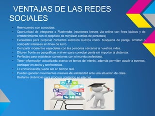 VENTAJAS DE LAS REDES
SOCIALES
•   Reencuentro con conocidos.
•   Oportunidad de integrarse a Flashmobs (reuniones breves vía online con fines lúdicos y de
    entretenimiento con el propósito de movilizar a miles de personas)
•   Excelentes para propiciar contactos afectivos nuevos como: búsqueda de pareja, amistad o
    compartir intereses sin fines de lucro.
•   Compartir momentos especiales con las personas cercanas a nuestras vidas.
•   Diluyen fronteras geográficas y sirven para conectar gente sin importar la distancia.
•   Perfectas para establecer conexiones con el mundo profesional.
•   Tener información actualizada acerca de temas de interés, además permiten acudir a eventos,
    participar en actos y conferencias.
•   La comunicación puede ser en tiempo real.
•   Pueden generar movimientos masivos de solidaridad ante una situación de crisis.
•   Bastante dinámicas para producir contenido en Internet.
 