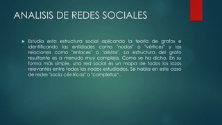 ANALISIS DE REDES SOCIALES
 Estudia esta estructura social aplicando la teoría de grafos e
identificando las entidades como "nodos" o "vértices" y las
relaciones como "enlaces" o "aristas". La estructura del grafo
resultante es a menudo muy compleja. Como se ha dicho, En su
forma más simple, una red social es un mapa de todos los lazos
relevantes entre todos los nodos estudiados. Se habla en este caso
de redes "socio céntricas" o "completas“.
 