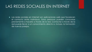 LAS REDES SOCIALES EN INTERNET
 Las redes sociales en internet son aplicaciones web que favorecen
el contacto entre individuos. Estas personas pueden conocerse
previamente o hacerlo a través de la red. Contactar a través de la
red puede llevar a un conocimiento directo o, incluso, la formación
de nuevas parejas.
 
