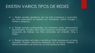 EXISTEN VARIOS TIPOS DE REDES
 1.- Redes sociales genéricas. Son las más numerosas y conocidas.
Las más extendidas en España son Facebook, Tuenti, Google +,
Twitter o MySpace.
 2.- Redes sociales profesionales. Sus miembros están relacionados
laboralmente. Pueden servir para conectar compañeros o para la
búsqueda de trabajo. Las más conocidas son LinkedIn, Xing y
Video.
 3.- Redes sociales verticales o temáticas. Están basadas en un tema
concreto. Pueden relacionar personas con el mismo hobbies, la
misma actividad o el mismo rol. La más famosa es Flickr.
 