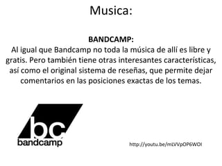Musica:
BANDCAMP:
Al igual que Bandcamp no toda la música de allí es libre y
gratis. Pero también tiene otras interesantes características,
así como el original sistema de reseñas, que permite dejar
comentarios en las posiciones exactas de los temas.

http://youtu.be/mLVVpOP6WOI

 