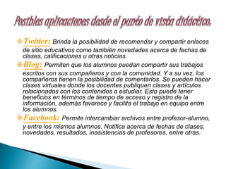 Twitter: Brinda la posibilidad de recomendar y compartir enlaces
de sitio educativos como también novedades acerca de fechas de
clases, calificaciones u otras noticias.
Blog: Permiten que los alumnos puedan compartir sus trabajos
escritos con sus compañeros y con la comunidad. Y a su vez, los
compañeros tienen la posibilidad de comentarlos. Se pueden hacer
clases virtuales donde los docentes publiquen clases y artículos
relacionados con los contenidos a estudiar. Esto puede tener
beneficios en términos de tiempo de acceso y registro de la
información, además favorece y facilita el trabajo en equipo entre
los alumnos.
Facebook: Permite intercambiar archivos entre profesor-alumno,
y entre los mismos alumnos. Notifica acerca de fechas de clases,
novedades, resultados, inasistencias de profesores, entre otras.
 