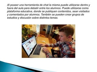 Al poseer una herramienta de chat la misma puede utilizarse dentro y
fuera del aula para debatir entre los alumnos. Puede utilizarse como
plataforma educativa, donde se publiquen contenidos, sean visitados
y comentados por alumnos. También se pueden crear grupos de
estudios y discusión sobre distintos temas.
 