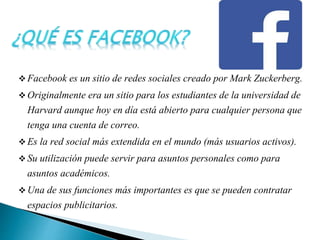  Facebook es un sitio de redes sociales creado por Mark Zuckerberg.
 Originalmente era un sitio para los estudiantes de la universidad de
Harvard aunque hoy en día está abierto para cualquier persona que
tenga una cuenta de correo.
 Es la red social más extendida en el mundo (más usuarios activos).
 Su utilización puede servir para asuntos personales como para
asuntos académicos.
 Una de sus funciones más importantes es que se pueden contratar
espacios publicitarios.
 
