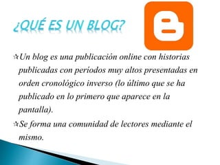 Un blog es una publicación online con historias
publicadas con períodos muy altos presentadas en
orden cronológico inverso (lo último que se ha
publicado en lo primero que aparece en la
pantalla).
Se forma una comunidad de lectores mediante el
mismo.
 