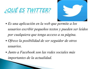  Es una aplicación en la web que permite a los
usuarios escribir pequeños textos y pueden ser leídos
por cualquiera que tenga acceso a su página.
 Ofrece la posibilidad de ser seguidor de otros
usuarios.
 Junto a Facebook son las redes sociales más
importantes de la actualidad.
 