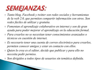 † Tanto blog, Facebook y twitter son redes sociales y herramientas
de la web 2.0, que permiten compartir información con otros. Son
redes fáciles de utilizar y gratuita.
† Fomentan el aprendizaje colaborativo en internet y son de gran
ayuda para poder mejorar el aprendizaje en la educación formal.
† Para crearlos no se necesitan tener conocimientos avanzados o
técnicos en cuestión de internet.
† Es necesario tener una cuenta de correo electrónico para crearlos,
permiten conocer amigos y estar en contacto con ellos.
† Quien lo crea es el editor, decide que publicar y para ello no
necesita pedir permiso.
† Son dirigidos a todos tipos de usuarios sin temática definida.
 