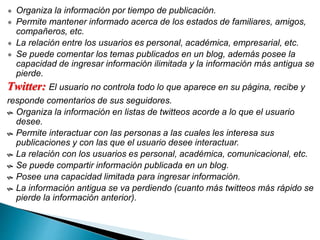  Organiza la información por tiempo de publicación.
 Permite mantener informado acerca de los estados de familiares, amigos,
compañeros, etc.
 La relación entre los usuarios es personal, académica, empresarial, etc.
 Se puede comentar los temas publicados en un blog, además posee la
capacidad de ingresar información ilimitada y la información más antigua se
pierde.
Twitter: El usuario no controla todo lo que aparece en su página, recibe y
responde comentarios de sus seguidores.
 Organiza la información en listas de twitteos acorde a lo que el usuario
desee.
 Permite interactuar con las personas a las cuales les interesa sus
publicaciones y con las que el usuario desee interactuar.
 La relación con los usuarios es personal, académica, comunicacional, etc.
 Se puede compartir información publicada en un blog.
 Posee una capacidad limitada para ingresar información.
 La información antigua se va perdiendo (cuanto más twitteos más rápido se
pierde la información anterior).
 