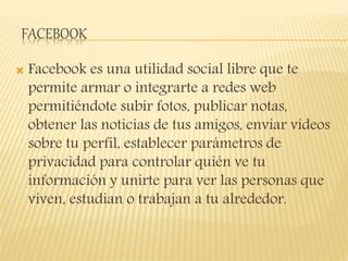 FACEBOOK
 Facebook es una utilidad social libre que te
permite armar o integrarte a redes web
permitiéndote subir fotos, publicar notas,
obtener las noticias de tus amigos, enviar vídeos
sobre tu perfil, establecer parámetros de
privacidad para controlar quién ve tu
información y unirte para ver las personas que
viven, estudian o trabajan a tu alrededor.
 