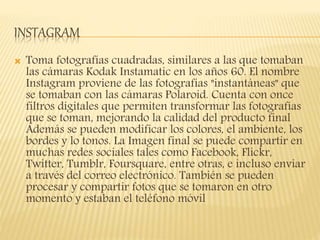INSTAGRAM
 Toma fotografías cuadradas, similares a las que tomaban
las cámaras Kodak Instamatic en los años 60. El nombre
Instagram proviene de las fotografías "instantáneas" que
se tomaban con las cámaras Polaroid. Cuenta con once
filtros digitales que permiten transformar las fotografías
que se toman, mejorando la calidad del producto final
Además se pueden modificar los colores, el ambiente, los
bordes y lo tonos. La Imagen final se puede compartir en
muchas redes sociales tales como Facebook, Flickr,
Twitter, Tumblr, Foursquare, entre otras, e incluso enviar
a través del correo electrónico. También se pueden
procesar y compartir fotos que se tomaron en otro
momento y estaban el teléfono móvil
 