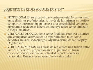 ¿QUE TIPOS DE REDES SOCIALES EXISTEN ?
 PROFESIONALES: su propósito se centra en establecer un nexo
entre distintos profesionales. A través de las mismas es posible
compartir información en torno a una especialidad concreta,
originando relaciones laborales. Incluye redes como LinkedIn
o blogs temáticos.
 VERTICALES DE OCIO: tiene como finalidad reunir a usuarios
que compartan actividades de esparcimiento tales como
deportes, música, videojuegos. Algunos ejemplos son Wipley,
Dogster, etc.
 VERTICALES MIXTAS: esta clase de red ofrece una fusión entre
las dos anteriores, proporcionando al público un lugar
concreto donde desarrollar actividades profesionales y
personales. Unience es un ejemplo de estas redes.
 