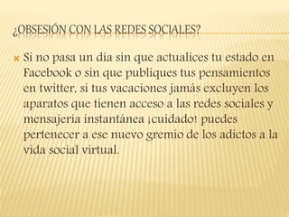 ¿OBSESIÓN CON LAS REDES SOCIALES?
 Si no pasa un día sin que actualices tu estado en
Facebook o sin que publiques tus pensamientos
en twitter, si tus vacaciones jamás excluyen los
aparatos que tienen acceso a las redes sociales y
mensajería instantánea ¡cuidado! puedes
pertenecer a ese nuevo gremio de los adictos a la
vida social virtual.
 
