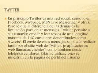 TWITTER
 En principio Twitter es una red social, como lo es
Facebook, MySpace, MSN Live Messenger y otras.
Pero lo que la diferencia de las demás es la
limitación para dejar mensajes. Twitter permite a
sus usuarios enviar y leer textos de una longitud
máxima de 140 caracteres denominados como
“tweets”. El envío de estos mensajes se puede realizar
tanto por el sitio web de Twitter, (o aplicaciones
web llamadas clientes), como también desde
teléfonos celulares. Estas actualizaciones se
muestran en la página de perfil del usuario
 