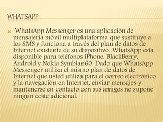 WHATSAPP
 WhatsApp Messenger es una aplicación de
mensajería móvil multiplataforma que sustituye a
los SMS y funciona a través del plan de datos de
Internet existente de su dispositivo. WhatsApp está
disponible para teléfonos iPhone, BlackBerry,
Android y Nokia Symbian60. Dado que WhatsApp
Messenger utiliza el mismo plan de datos de
Internet que usted utiliza para el correo electrónico
y la navegación en Internet, enviar mensajes y
mantenerse en contacto con sus amigos no supone
ningún coste adicional.
 