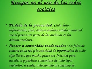 Riesgos en el uso de las redes 
sociales
• Pérdida de la privacidad: Cada dato, 
información, foto, vídeo o archivo subido a una red 
social pasa a ser parte de los archivos de los 
administradores.
• Acceso a contenidos inadecuados: La falta de 
control en la red y la cantidad de información de todo 
tipo lleva a que mucha gente use Internet para 
acceder a y publicar contenidos de todo tipo: 
violentos, sexuales, relacionado al consumo de 
 