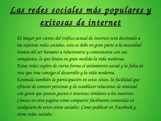 Las redes sociales más populares y 
exitosas de internet
El mayor por ciento del tráfico actual de internet está destinado a 
las exitosas redes sociales, esto se debe en gran parte a la necesidad 
innata del ser humano a relacionarse y comunicarse con sus 
semejantes, lo que limita en gran medida la vida moderna.
Estas redes suplen de cierta forma el aislamiento social y la falta de 
roce que trae consigo el desarrollo y la vida moderna.
Estimula también la participación en estos sitios, la facilidad que 
ofrecen de conocer personas y de establecer relaciones de amistad 
con gente que poseen gustos e intereses similares a los nuestros.
Conoce en otra página como compartir fácilmente contenido en 
cualquiera de estos sitios sociales: Como publicar en Facebook y 
otras redes sociales
 