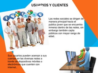 USUARIOS Y CLIENTES
Las redes sociales se dirigen de
manera principal hacia el
publico joven que se encuentra
inmerso dentro de las redes, sin
embargo también capta
públicos con mayor rango de
edad.
Sus usuarios pueden acensar a sus
cuentas en las diversas redes a
través de dispositivos móviles o
electrónicos que cuenten con
internet..
 