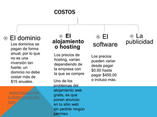 COSTOS
 El dominio  El
alojamiento
o hosting
 El
software
 La
publicidadLos dominios se
pagan de forma
anual, por lo que
no es una
inversión tan
fuerte; un
dominio no debe
costar más de
$15 anuales.
www.mipaginawe
b.miservidorgratis.
com
Los precios de
hosting, varían
dependiendo de
la empresa con
la que se compre
Uno de los
problemas del
alojamiento web
gratis, es que
ponen anuncio
en tu sitio web
sin pedirte ningún
permiso.
Los precios
pueden variar
desde pagar
$0.00 hasta
pagar $450.00
o incluso más.
 