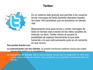 Twitter
Sus puntos fuertes son:
La comunicación con los clientes: es posible monitorear palabras claves para saber
qué se dice sobre tí y tu competencia.
La exposición de marcas: ofrece oportunidades únicas para la integración en sitios web
y para atraer clientes de manera viral, ayudando a tu compañía a sobresalir sobre las
demás.
Es un sistema web gratuito que permite a los usuarios
enviar mensajes de texto (también llamados tweets)
de hasta 140 caracteres que se actualizan en tiempo
real
.
Básicamente sirve para enviar y recibir mensajes de
texto en tiempo real a través de las redes sociales de
Internet; es decir, Twitter ofrece al usuario la
posibilidad de explicar brevemente lo que está
haciendo o lo que está pensando justo en el momento
en que ocurre
 