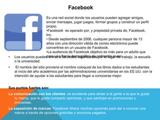 Facebook
.
• Los usuarios pueden unirse a las redes organizadas por el lugar de trabajo, la escuela
o la universidad.
• El nombre del sitio proviene el nombre coloquial de los libros dados a los estudiantes
al inicio del año académico por las administraciones universitarias en los EE.UU. con la
intención de ayudar a los estudiantes para llegar a conocerse mejor.
Sus puntos fuertes son:
La comunicación con los clientes: es excelente para atraer a la gente a la que le gusta
tu marca, que le gusta compartir opiniones, y que participe en promociones y
encuestas.
La exposición de marcas: Facebook ofrece muchas opciones para dar a conocer una
marca a través de opciones gratuitas o anuncios pagados.
Es una red social donde los usuarios pueden agregar amigos,
enviar mensajes, jugar juegos, formar grupos y construir un perfil
propio.
•Facebook es operado por, y propiedad privada de, Facebook,
Inc.
• Desde septiembre de 2006, cualquier persona mayor de 13
años con una dirección válida de correo electrónico puede
convertirse en un usuario de Facebook.
•La audiencia de Facebook objetivo es más para un adulto que
para una franja demográfica de población joven
 