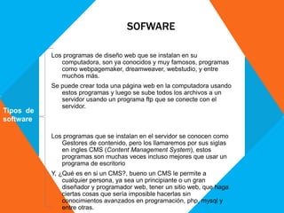 SOFWARE
Los programas de diseño web que se instalan en su
computadora, son ya conocidos y muy famosos, programas
como webpagemaker, dreamweaver, webstudio, y entre
muchos más.
Se puede crear toda una página web en la computadora usando
estos programas y luego se sube todos los archivos a un
servidor usando un programa ftp que se conecte con el
servidor.
Los programas que se instalan en el servidor se conocen como
Gestores de contenido, pero los llamaremos por sus siglas
en ingles CMS (Content Management System), estos
programas son muchas veces incluso mejores que usar un
programa de escritorio
Y, ¿Qué es en si un CMS?, bueno un CMS le permite a
cualquier persona, ya sea un principiante o un gran
diseñador y programador web, tener un sitio web, que haga
ciertas cosas que sería imposible hacerlas sin
conocimientos avanzados en programación, php, mysql y
entre otras.
Tipos de
software
 