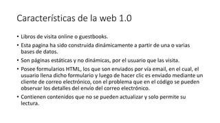 Características de la web 1.0
• Libros de visita online o guestbooks.
• Esta pagina ha sido construida dinámicamente a partir de una o varias
bases de datos.
• Son páginas estáticas y no dinámicas, por el usuario que las visita.
• Posee formularios HTML, los que son enviados por vía email, en el cual, el
usuario llena dicho formulario y luego de hacer clic es enviado mediante un
cliente de correo electrónico, con el problema que en el código se pueden
observar los detalles del envío del correo electrónico.
• Contienen contenidos que no se pueden actualizar y solo permite su
lectura.
 